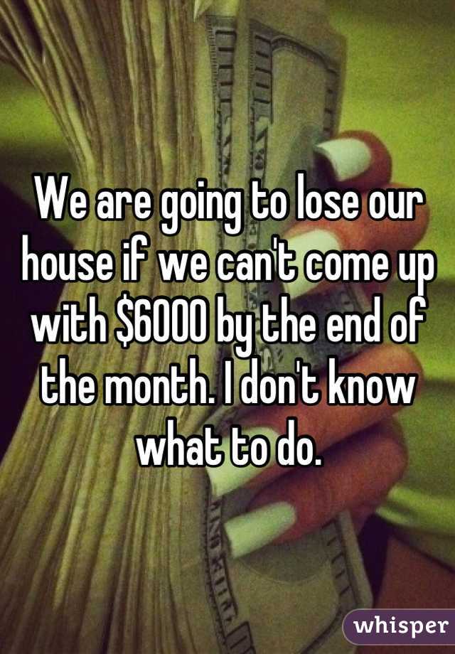 We are going to lose our house if we can't come up with $6000 by the end of the month. I don't know what to do.