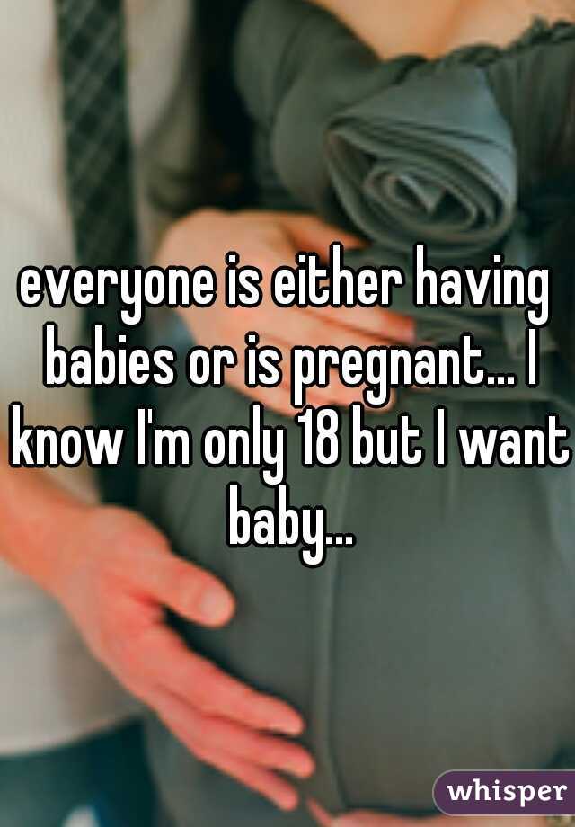 everyone is either having babies or is pregnant... I know I'm only 18 but I want baby...