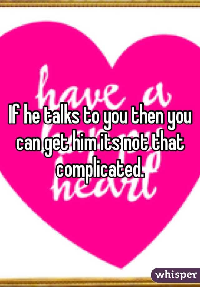 If he talks to you then you can get him its not that complicated.