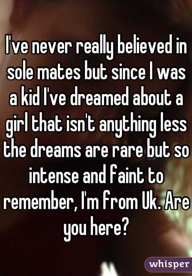 I've never really believed in sole mates but since I was a kid I've dreamed about a girl that isn't anything less the dreams are rare but so intense and faint to remember, I'm from Uk. Are you here?