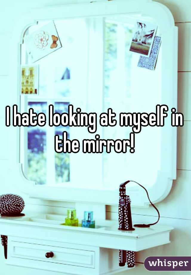 I hate looking at myself in the mirror! 