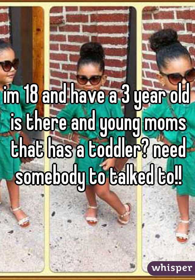 im 18 and have a 3 year old is there and young moms that has a toddler? need somebody to talked to!!