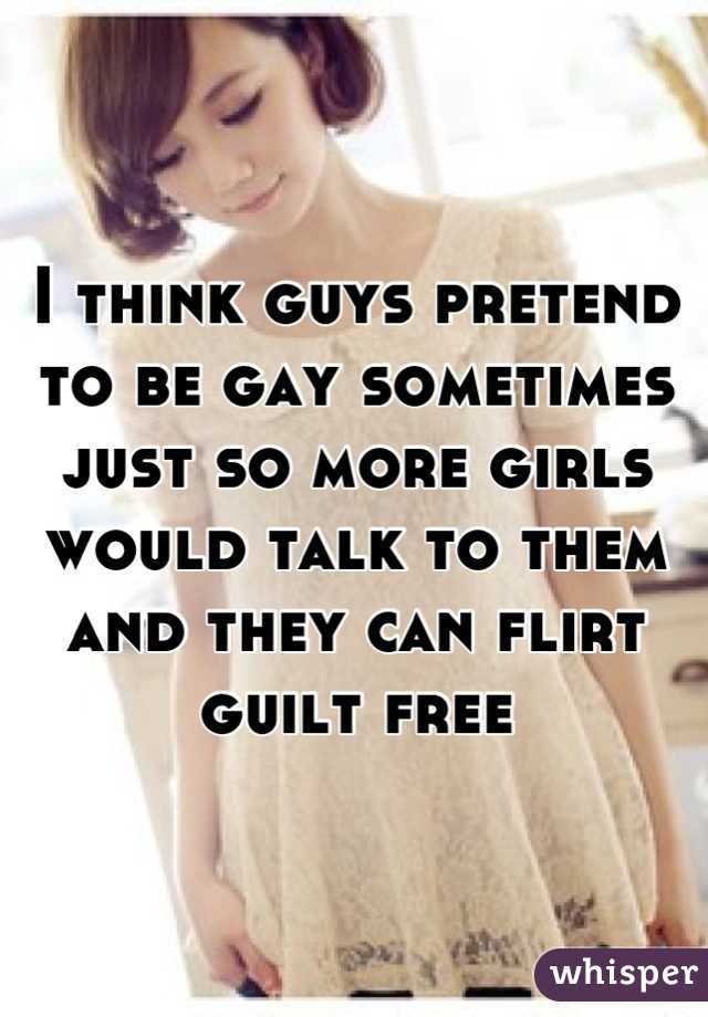 I think guys pretend to be gay sometimes just so more girls would talk to them and they can flirt guilt free