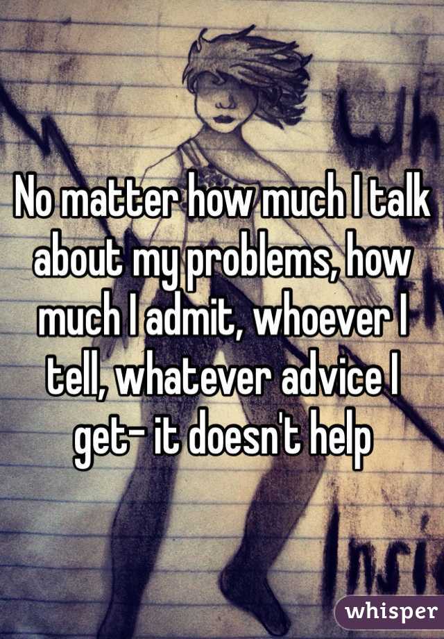 No matter how much I talk about my problems, how much I admit, whoever I tell, whatever advice I get- it doesn't help 