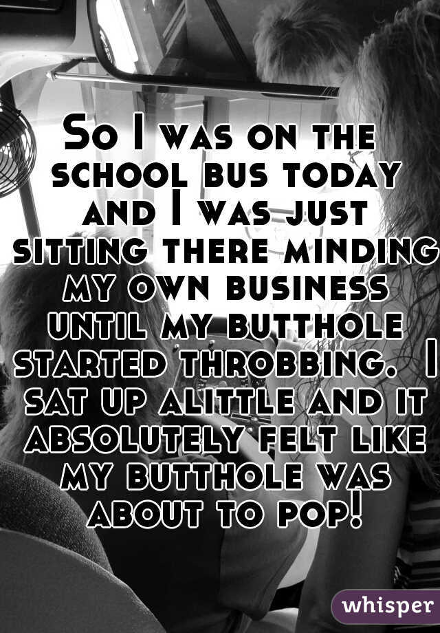 So I was on the school bus today and I was just sitting there minding my own business until my butthole started throbbing.  I sat up alittle and it absolutely felt like my butthole was about to pop!