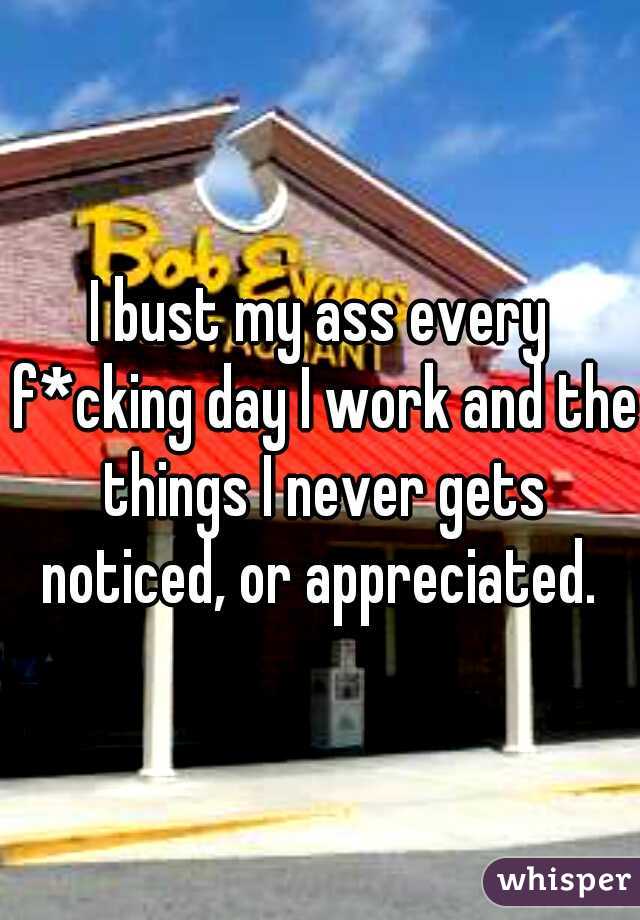 I bust my ass every f*cking day I work and the things I never gets noticed, or appreciated. 