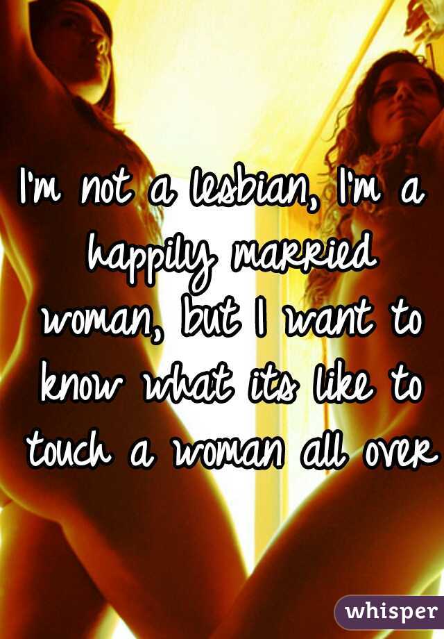 I'm not a lesbian, I'm a happily married woman, but I want to know what its like to touch a woman all over 