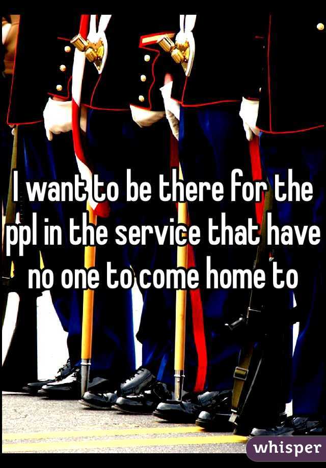 I want to be there for the ppl in the service that have no one to come home to