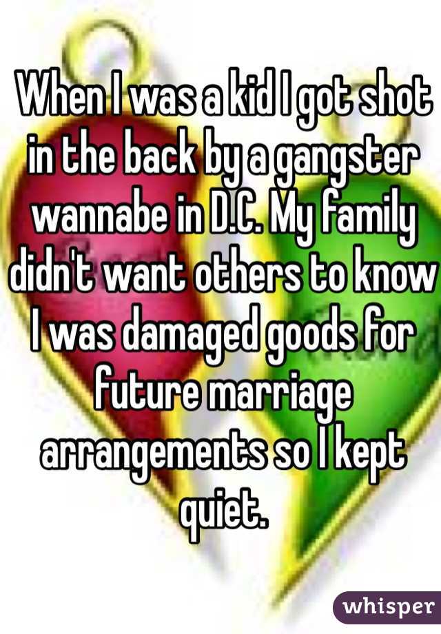 When I was a kid I got shot in the back by a gangster wannabe in D.C. My family didn't want others to know I was damaged goods for future marriage arrangements so I kept quiet.