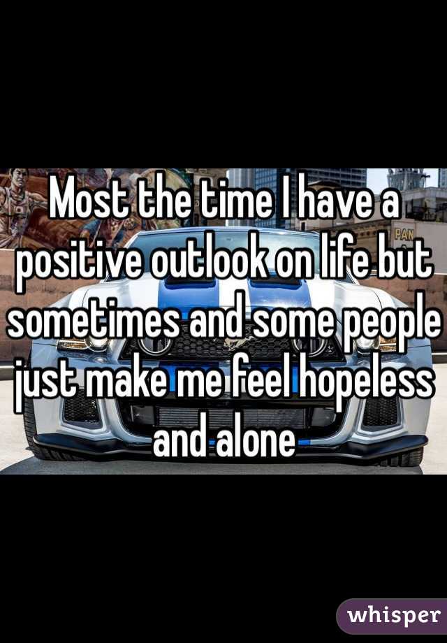 Most the time I have a positive outlook on life but sometimes and some people just make me feel hopeless and alone 