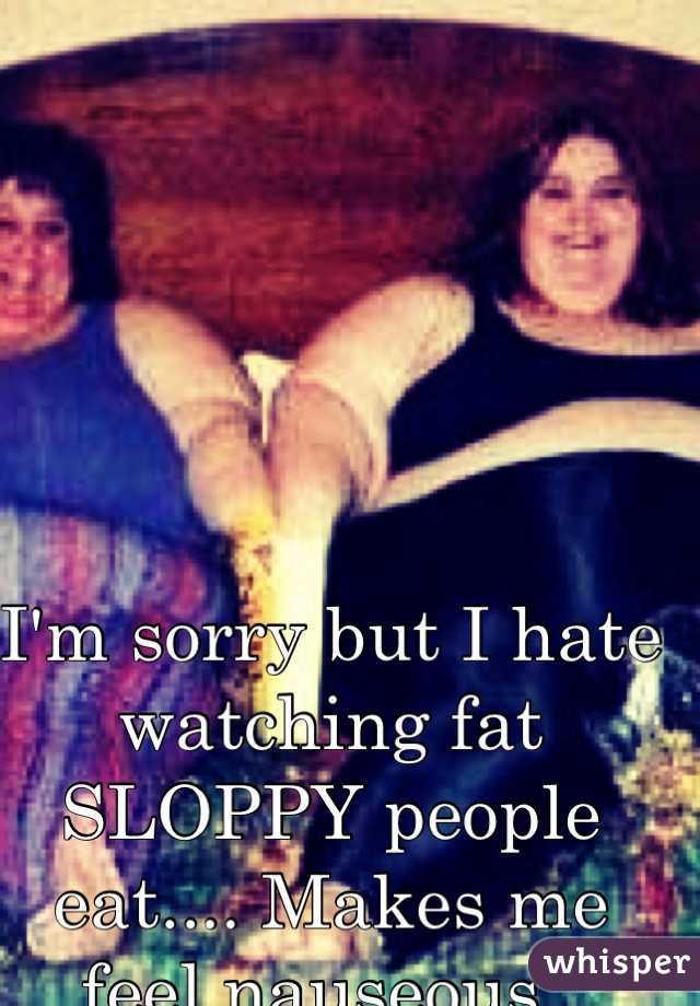 I'm sorry but I hate watching fat SLOPPY people eat.... Makes me feel nauseous. 