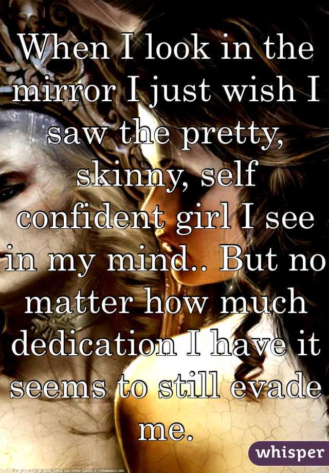 When I look in the mirror I just wish I saw the pretty, skinny, self confident girl I see in my mind.. But no matter how much dedication I have it seems to still evade me. 
