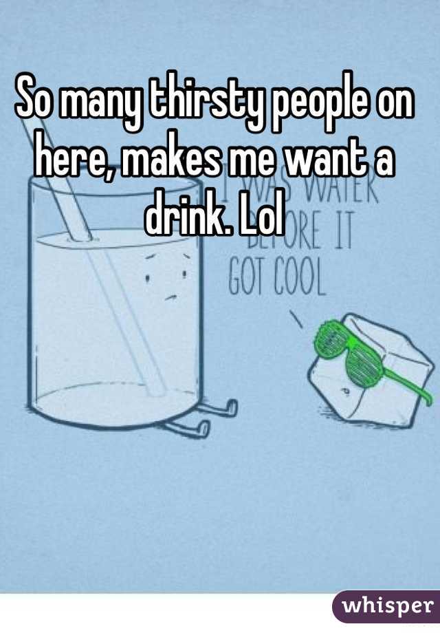 So many thirsty people on here, makes me want a drink. Lol