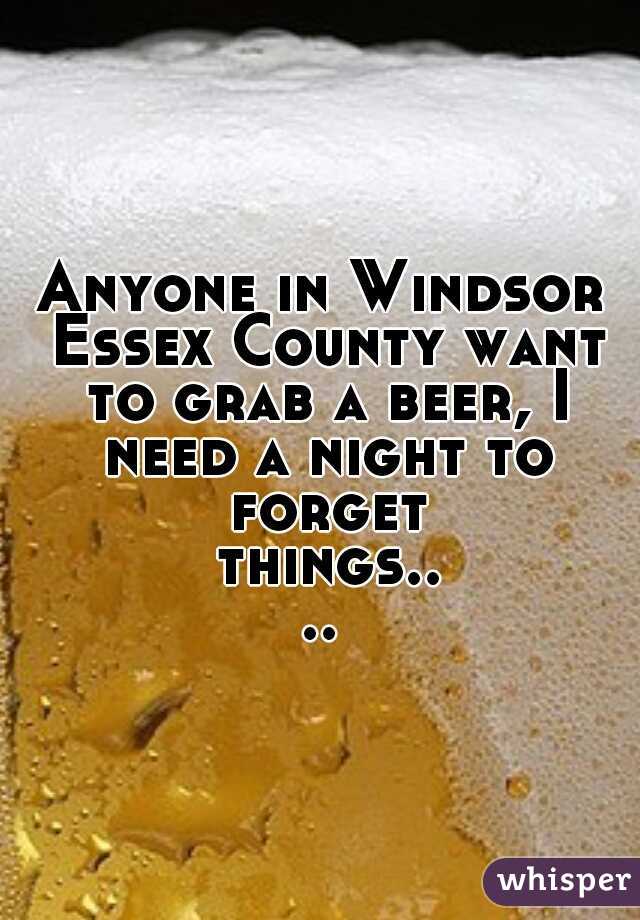 Anyone in Windsor Essex County want to grab a beer, I need a night to forget things....