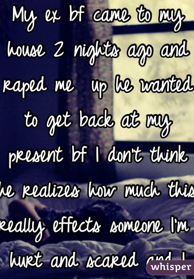 My ex bf came to my house 2 nights ago and raped me  up he wanted to get back at my present bf I don't think he realizes how much this really effects someone I'm hurt and scared and I feel violated :( 