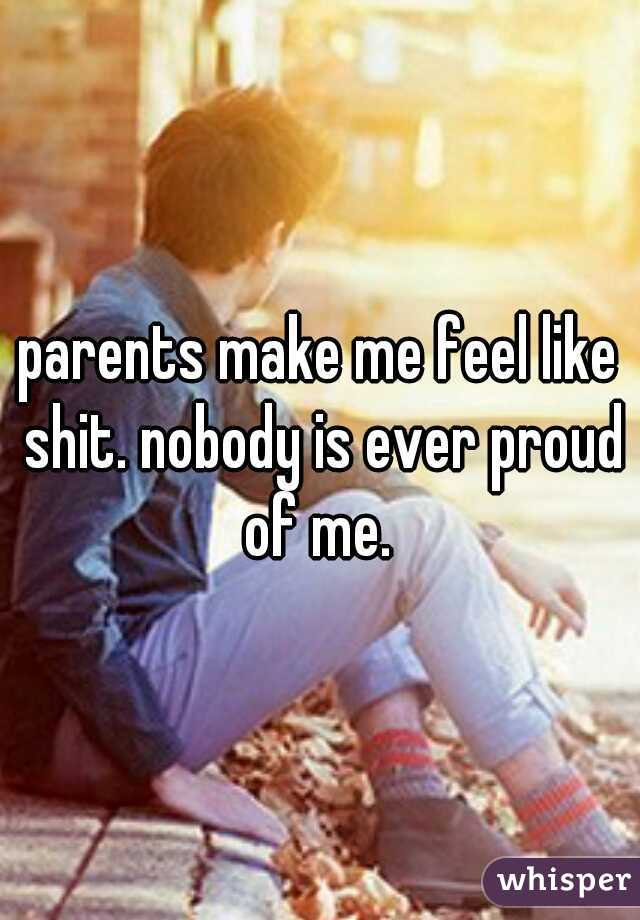 parents make me feel like shit. nobody is ever proud of me. 