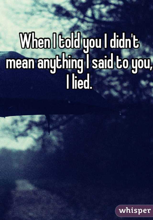 When I told you I didn't mean anything I said to you, I lied.