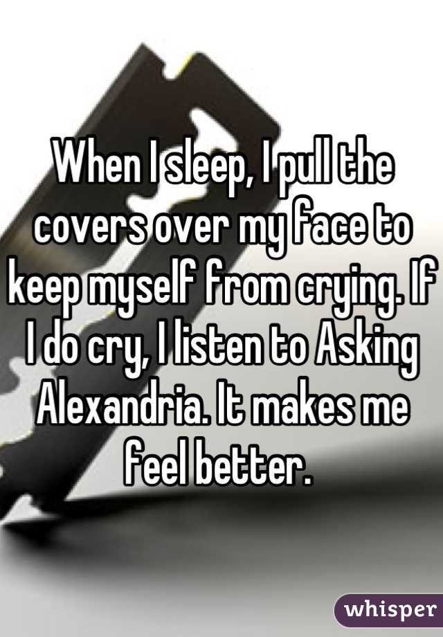 When I sleep, I pull the covers over my face to keep myself from crying. If I do cry, I listen to Asking Alexandria. It makes me feel better. 