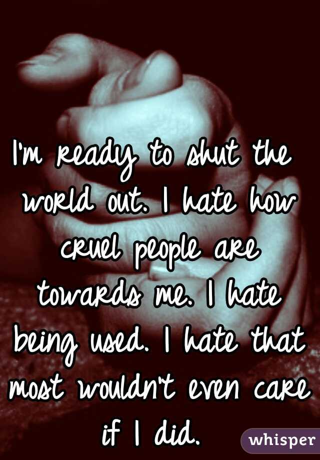 I'm ready to shut the world out. I hate how cruel people are towards me. I hate being used. I hate that most wouldn't even care if I did. 
