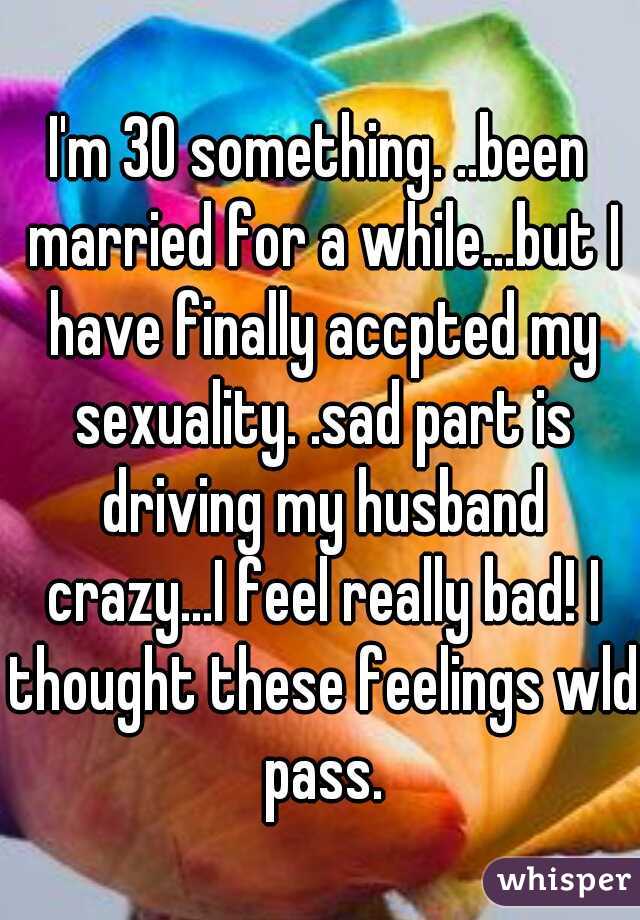 I'm 30 something. ..been married for a while...but I have finally accpted my sexuality. .sad part is driving my husband crazy...I feel really bad! I thought these feelings wld pass.