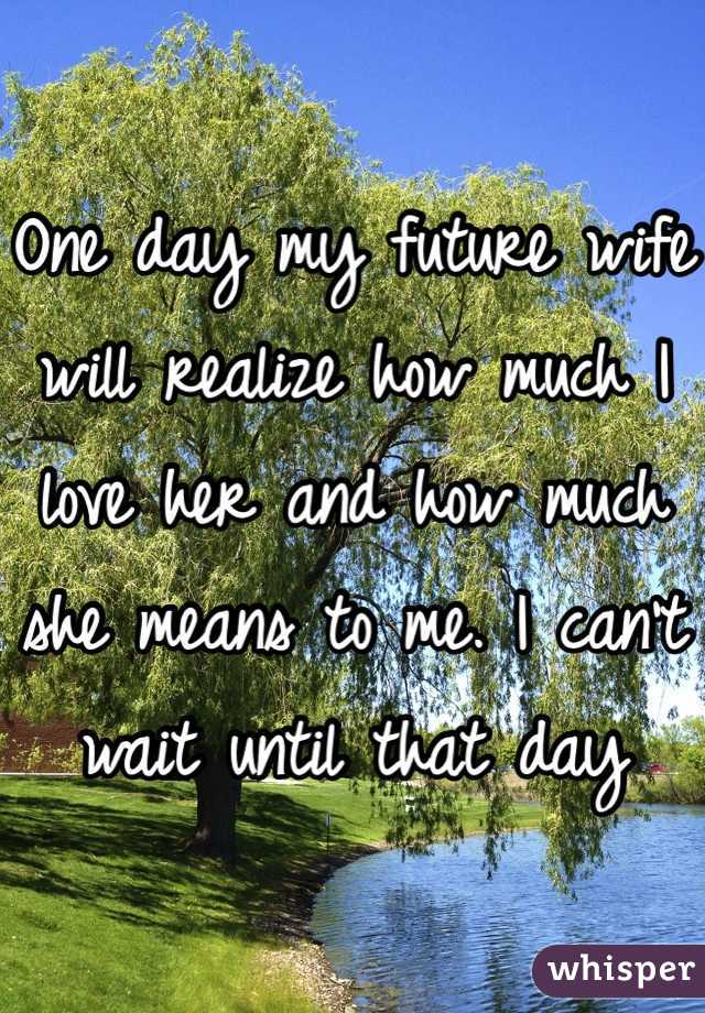 One day my future wife will realize how much I love her and how much she means to me. I can't wait until that day
