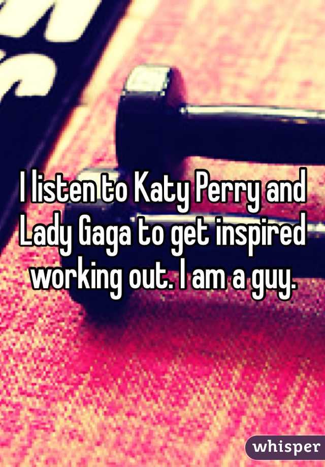 I listen to Katy Perry and Lady Gaga to get inspired working out. I am a guy.