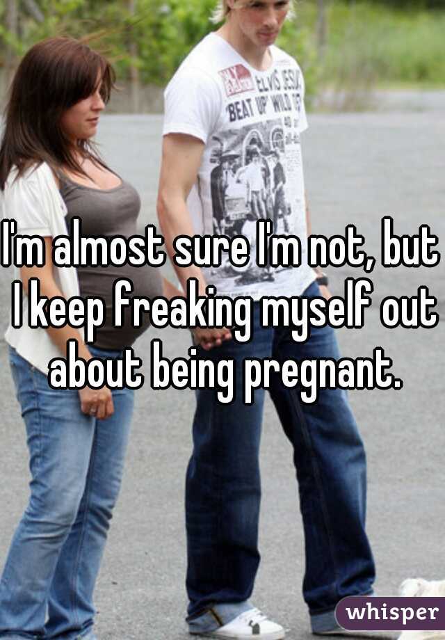 I'm almost sure I'm not, but I keep freaking myself out about being pregnant.