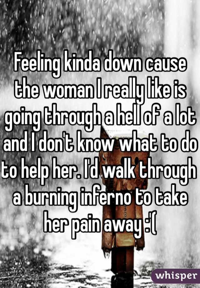Feeling kinda down cause the woman I really like is going through a hell of a lot and I don't know what to do to help her. I'd walk through a burning inferno to take her pain away :'(