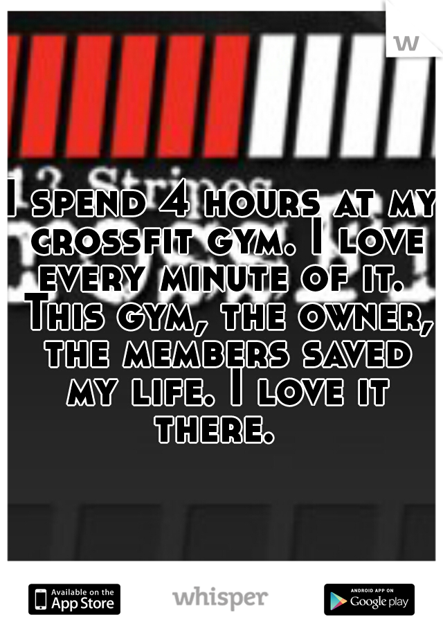 I spend 4 hours at my crossfit gym. I love every minute of it.  This gym, the owner, the members saved my life. I love it there.  