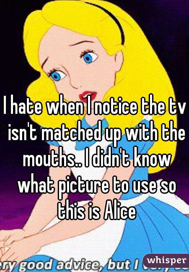 I hate when I notice the tv isn't matched up with the mouths.. I didn't know what picture to use so this is Alice