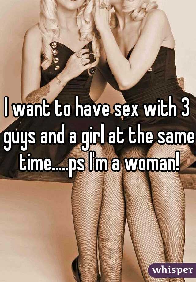 I want to have sex with 3 guys and a girl at the same time.....ps I'm a woman!