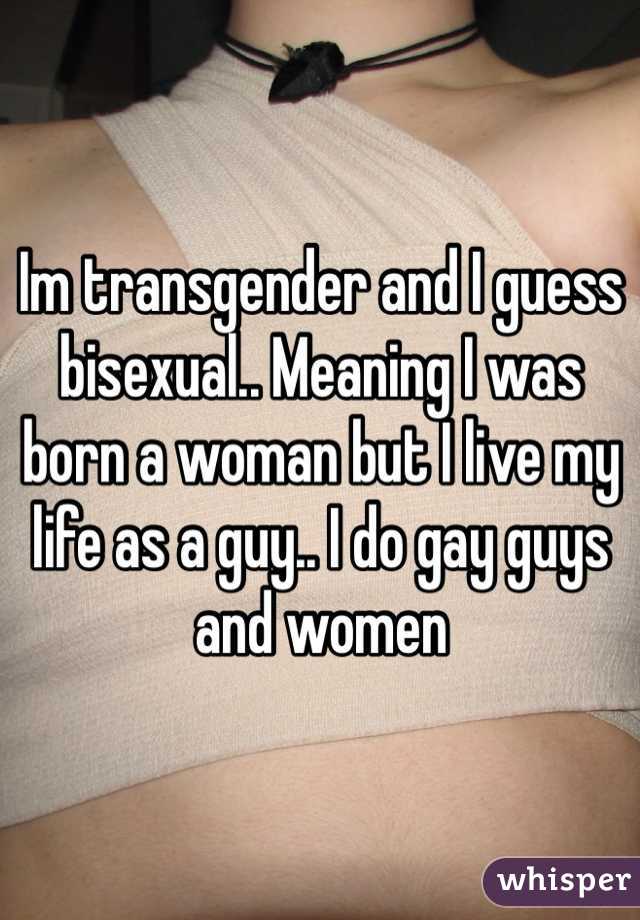 Im transgender and I guess bisexual.. Meaning I was born a woman but I live my life as a guy.. I do gay guys and women