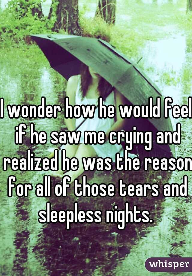 I wonder how he would feel if he saw me crying and realized he was the reason for all of those tears and sleepless nights. 