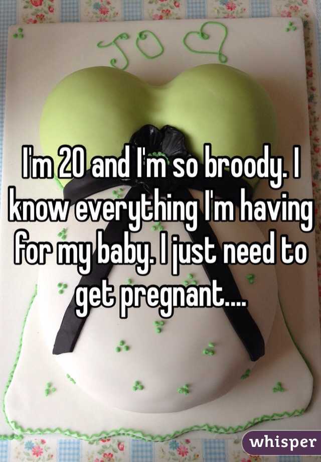 I'm 20 and I'm so broody. I know everything I'm having for my baby. I just need to get pregnant....
