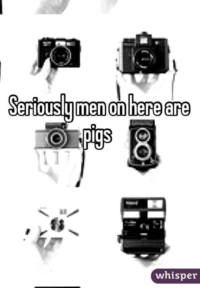 Seriously men on here are pigs 