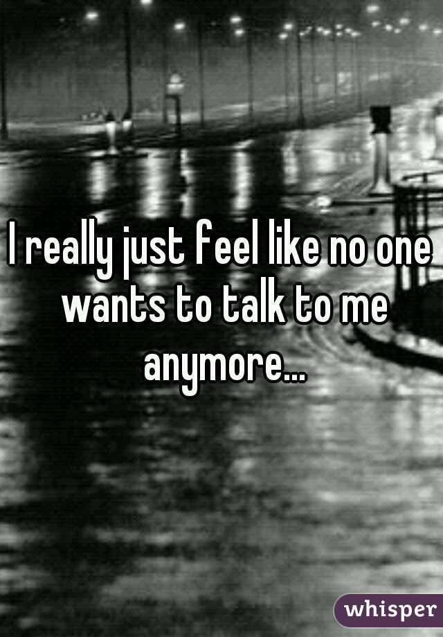 I really just feel like no one wants to talk to me anymore...