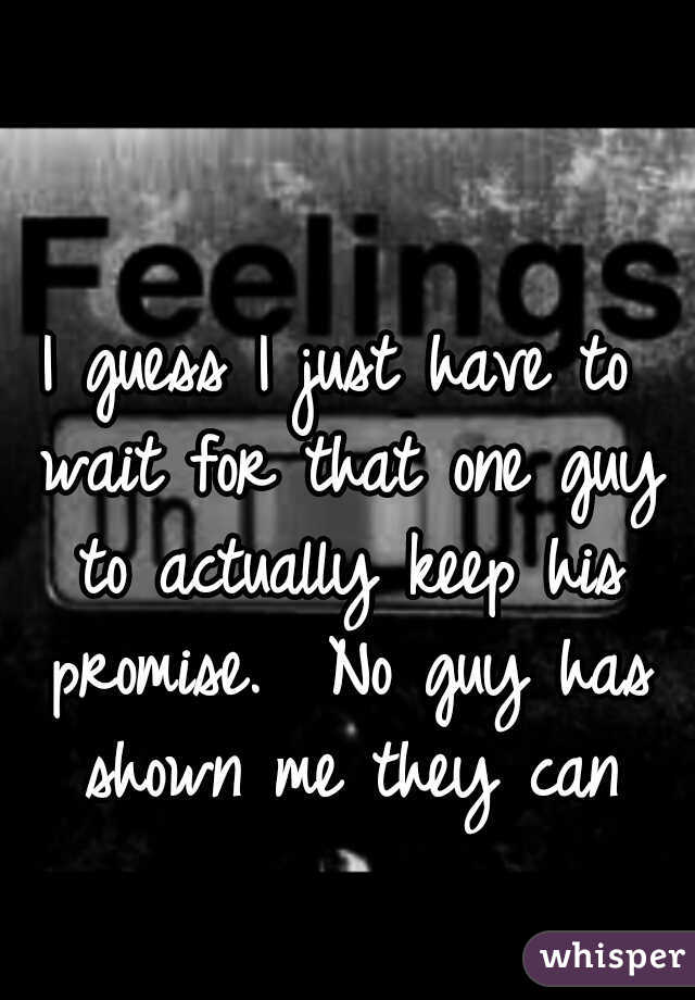 I guess I just have to wait for that one guy to actually keep his promise.  No guy has shown me they can