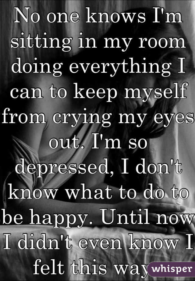 No one knows I'm sitting in my room doing everything I can to keep myself from crying my eyes out. I'm so depressed, I don't know what to do to be happy. Until now I didn't even know I felt this way..