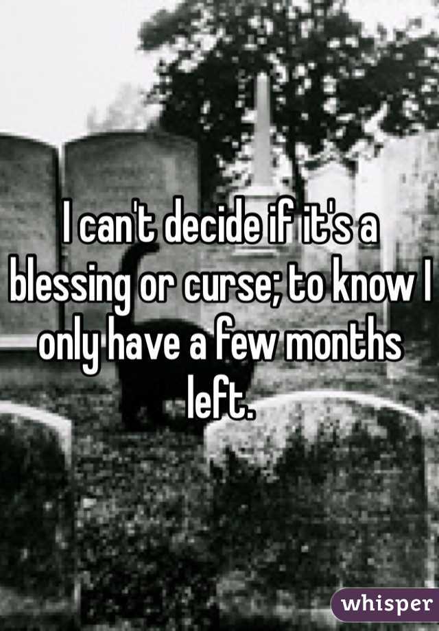 I can't decide if it's a blessing or curse; to know I only have a few months left. 