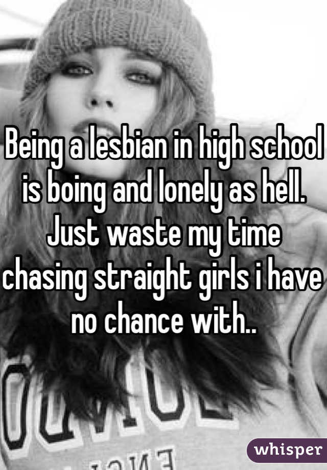 Being a lesbian in high school is boing and lonely as hell. Just waste my time chasing straight girls i have no chance with..