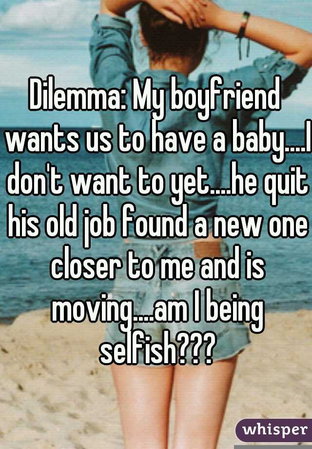 Dilemma: My boyfriend wants us to have a baby....I don't want to yet....he quit his old job found a new one closer to me and is moving....am I being selfish???