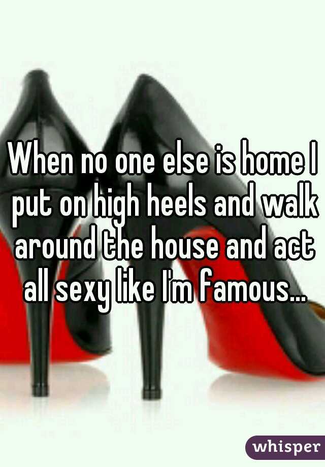 When no one else is home I put on high heels and walk around the house and act all sexy like I'm famous...