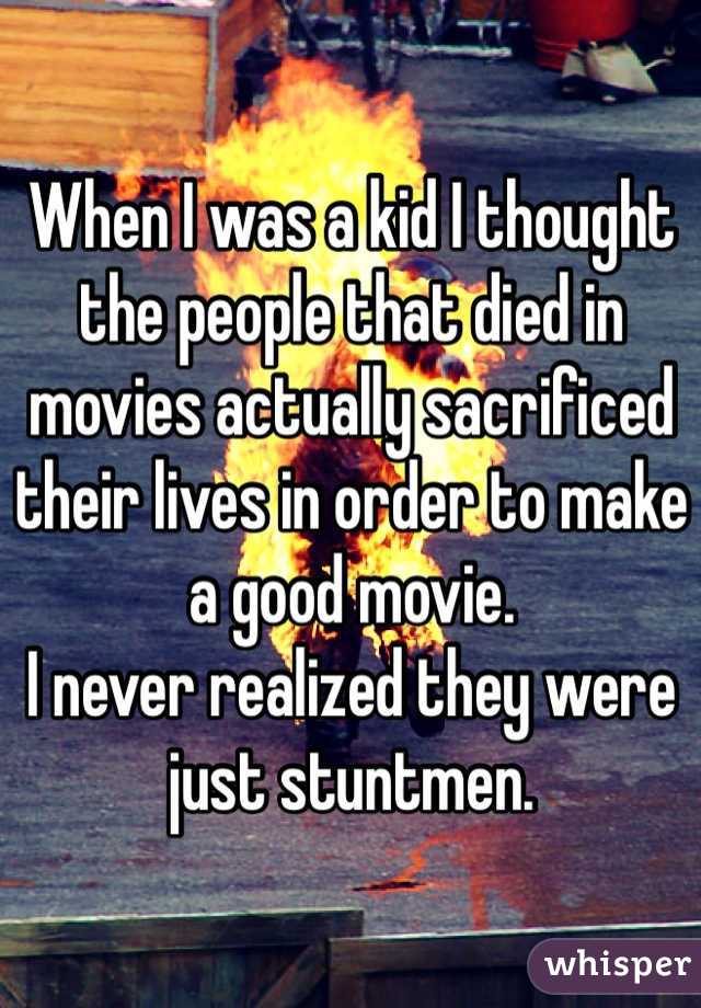 When I was a kid I thought the people that died in movies actually sacrificed their lives in order to make a good movie.
I never realized they were just stuntmen.