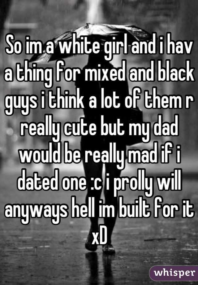 So im a white girl and i hav a thing for mixed and black guys i think a lot of them r really cute but my dad would be really mad if i dated one :c i prolly will anyways hell im built for it xD