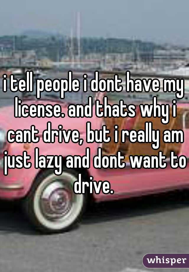i tell people i dont have my license. and thats why i cant drive, but i really am just lazy and dont want to drive. 