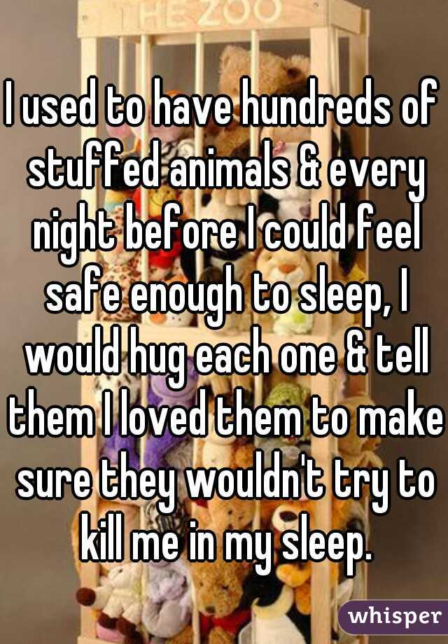 I used to have hundreds of stuffed animals & every night before I could feel safe enough to sleep, I would hug each one & tell them I loved them to make sure they wouldn't try to kill me in my sleep.