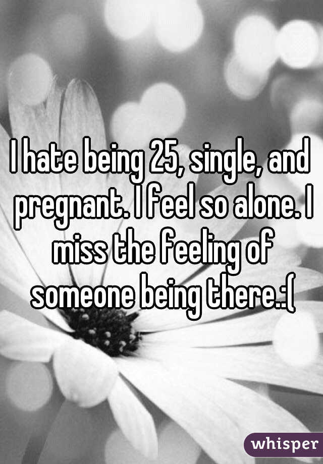 I hate being 25, single, and pregnant. I feel so alone. I miss the feeling of someone being there.:(