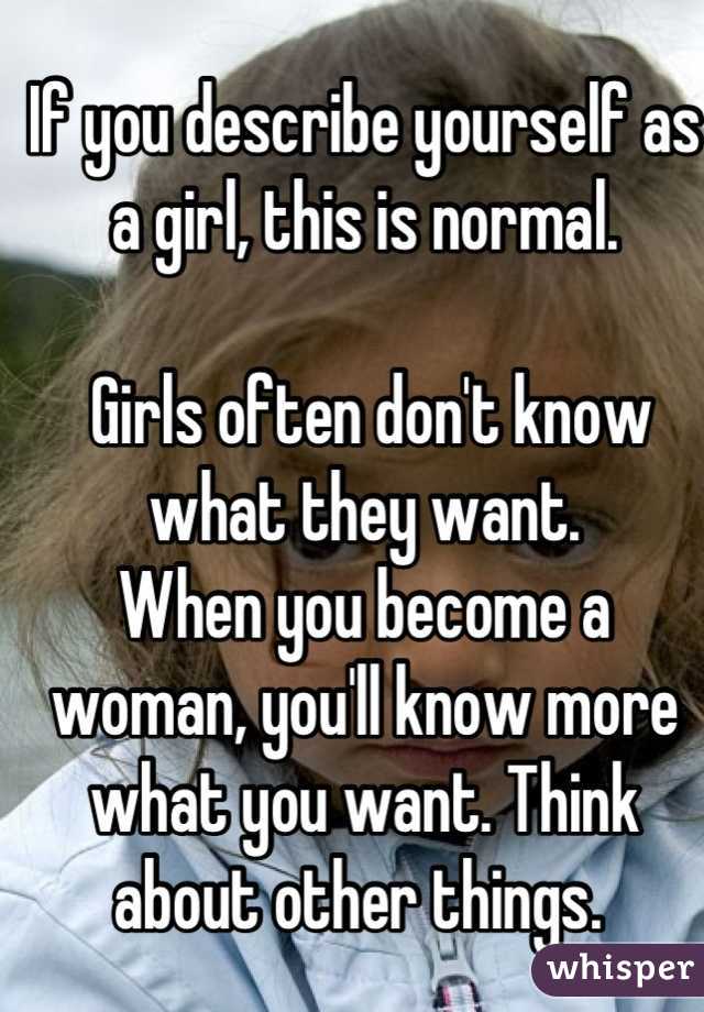 If you describe yourself as a girl, this is normal.

 Girls often don't know what they want. 
When you become a woman, you'll know more what you want. Think about other things. 
