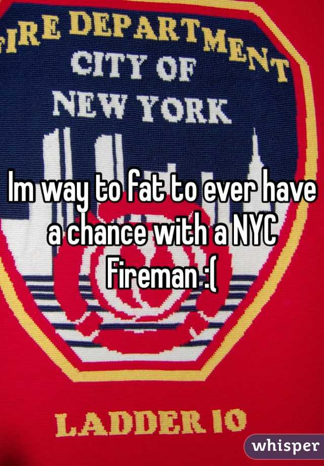 Im way to fat to ever have a chance with a NYC Fireman :( 