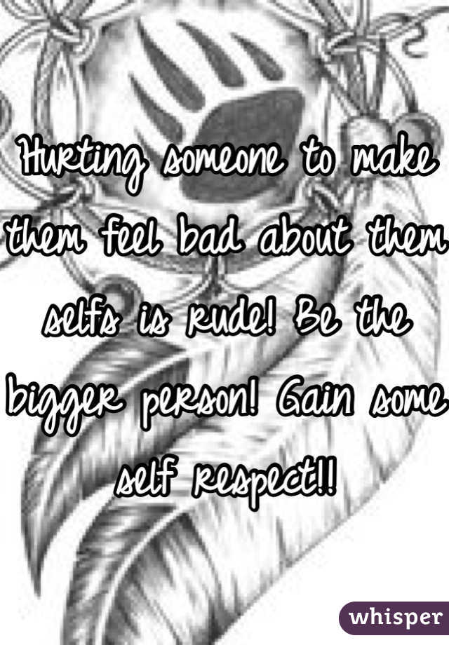 Hurting someone to make them feel bad about them selfs is rude! Be the bigger person! Gain some self respect!!
